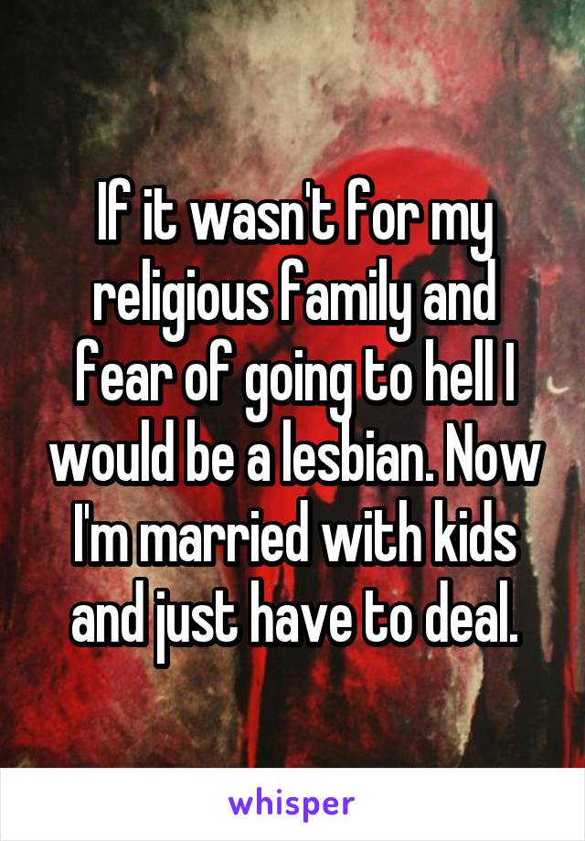 If it wasn't for my religious family and fear of going to hell I would be a lesbian. Now I'm married with kids and just have to deal.