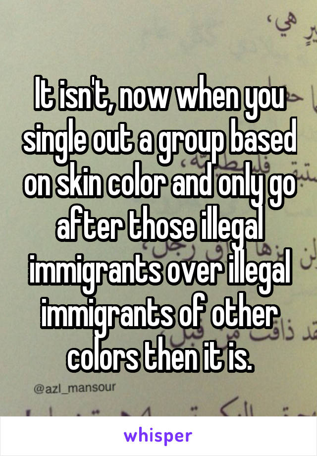 It isn't, now when you single out a group based on skin color and only go after those illegal immigrants over illegal immigrants of other colors then it is.