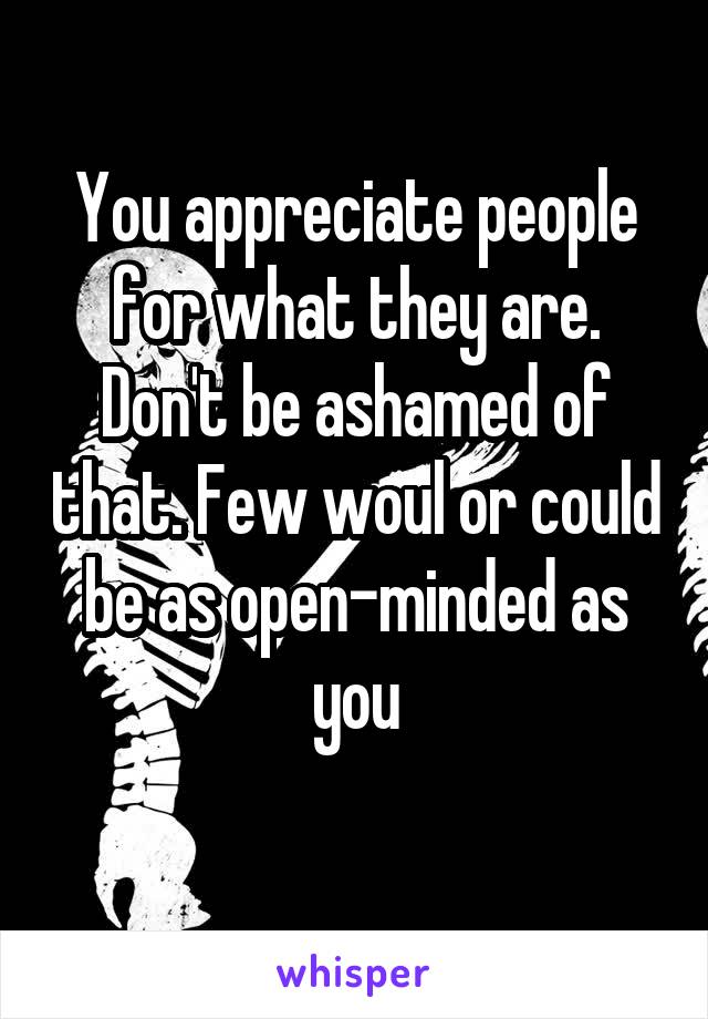 You appreciate people for what they are. Don't be ashamed of that. Few woul or could be as open-minded as you
