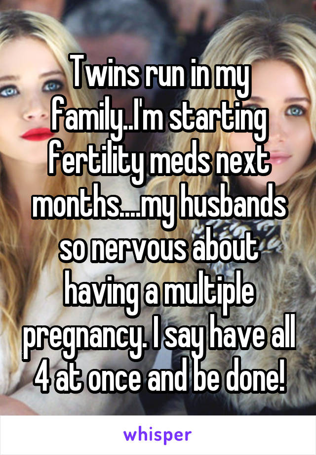 Twins run in my family..I'm starting fertility meds next months....my husbands so nervous about having a multiple pregnancy. I say have all 4 at once and be done!