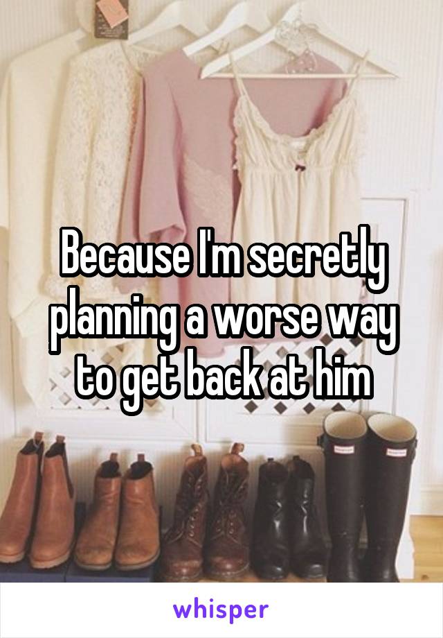 Because I'm secretly planning a worse way to get back at him