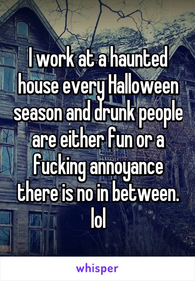 I work at a haunted house every Halloween season and drunk people are either fun or a fucking annoyance there is no in between. lol