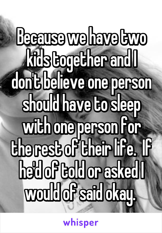 Because we have two kids together and I don't believe one person should have to sleep with one person for the rest of their life.  If he'd of told or asked I would of said okay. 