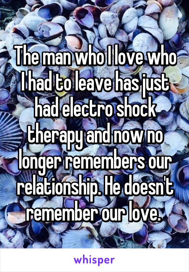 The man who I love who I had to leave has just had electro shock therapy and now no longer remembers our relationship. He doesn't remember our love. 