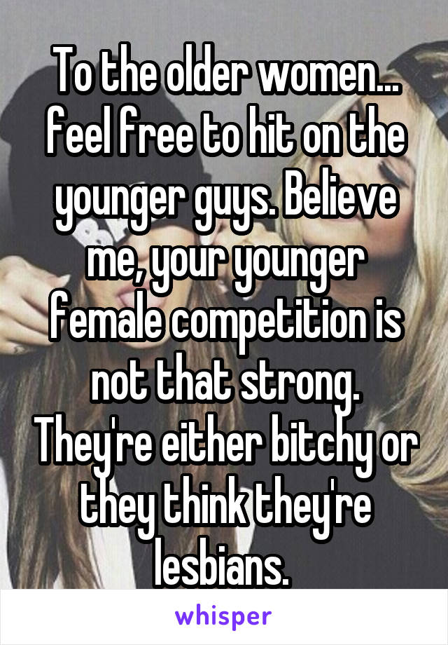 To the older women... feel free to hit on the younger guys. Believe me, your younger female competition is not that strong. They're either bitchy or they think they're lesbians. 