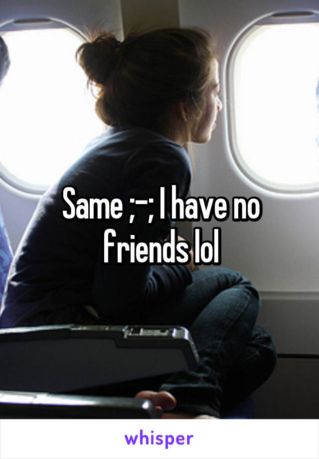 Same ;-; I have no friends lol