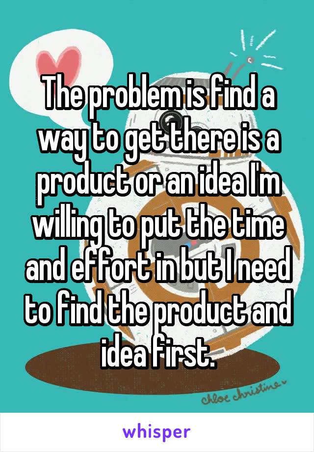 The problem is find a way to get there is a product or an idea I'm willing to put the time and effort in but I need to find the product and idea first.