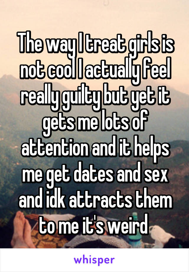 The way I treat girls is not cool I actually feel really guilty but yet it gets me lots of attention and it helps me get dates and sex and idk attracts them to me it's weird 