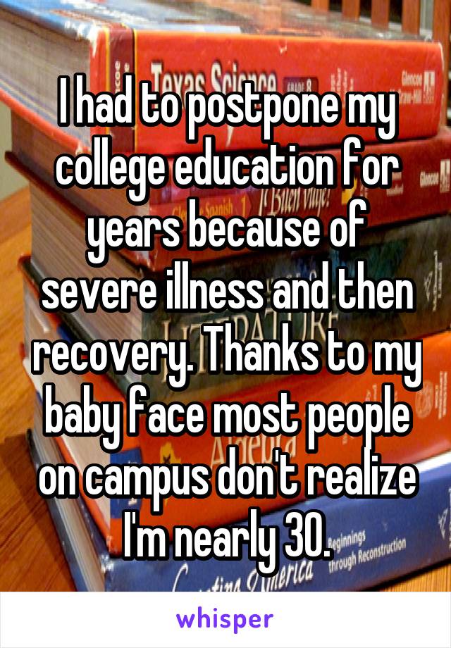 I had to postpone my college education for years because of severe illness and then recovery. Thanks to my baby face most people on campus don't realize I'm nearly 30.