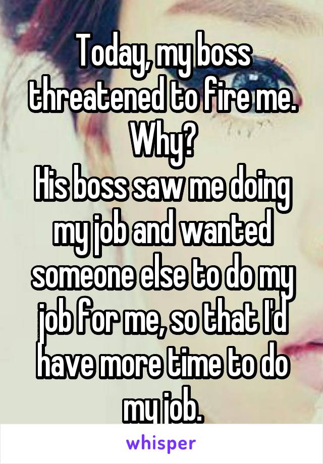 Today, my boss threatened to fire me.
Why?
His boss saw me doing my job and wanted someone else to do my job for me, so that I'd have more time to do my job.