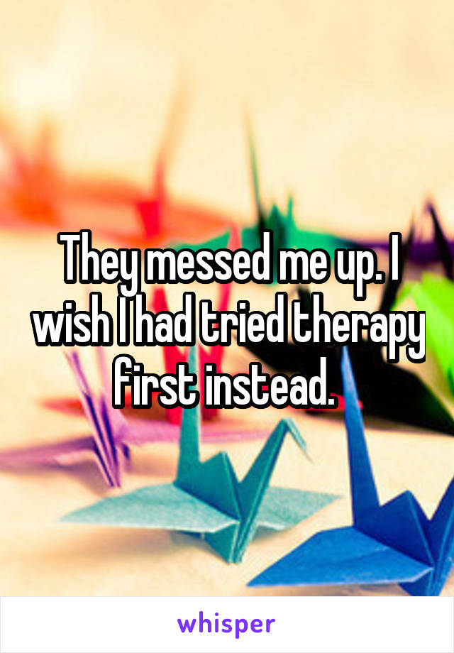 They messed me up. I wish I had tried therapy first instead. 