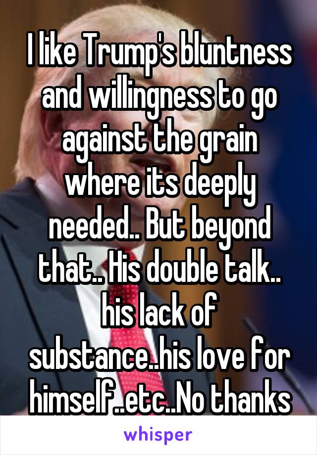 I like Trump's bluntness and willingness to go against the grain where its deeply needed.. But beyond that.. His double talk.. his lack of substance..his love for himself..etc..No thanks