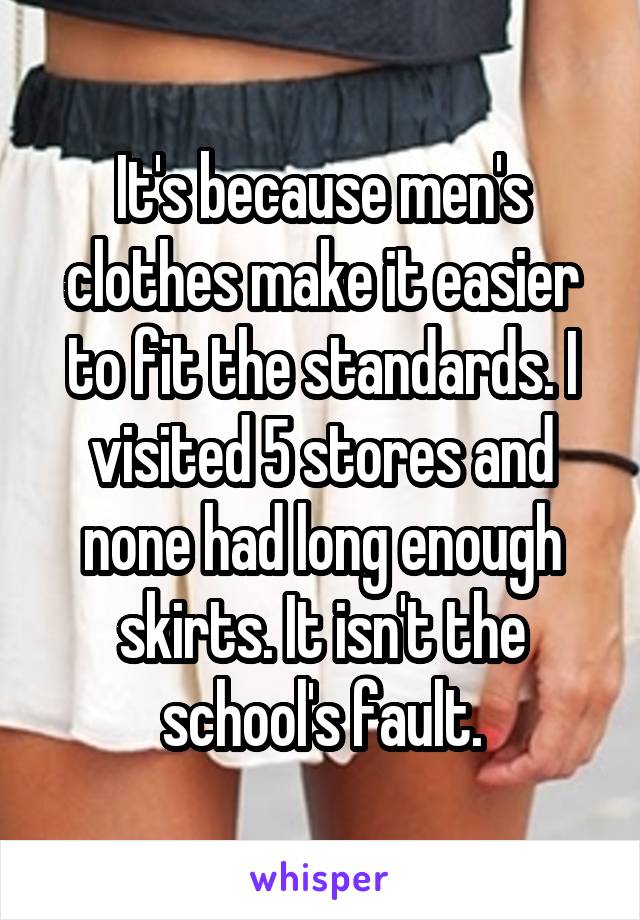 It's because men's clothes make it easier to fit the standards. I visited 5 stores and none had long enough skirts. It isn't the school's fault.