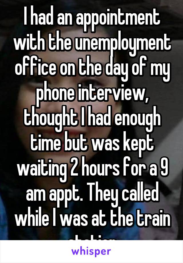 I had an appointment with the unemployment office on the day of my phone interview, thought I had enough time but was kept waiting 2 hours for a 9 am appt. They called while I was at the train station