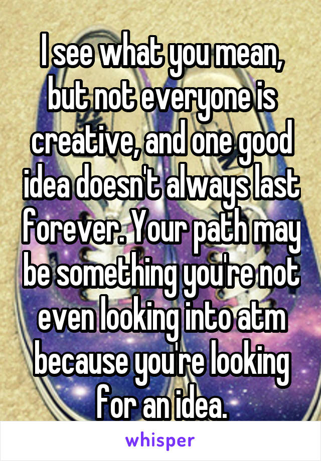 I see what you mean, but not everyone is creative, and one good idea doesn't always last forever. Your path may be something you're not even looking into atm because you're looking for an idea.