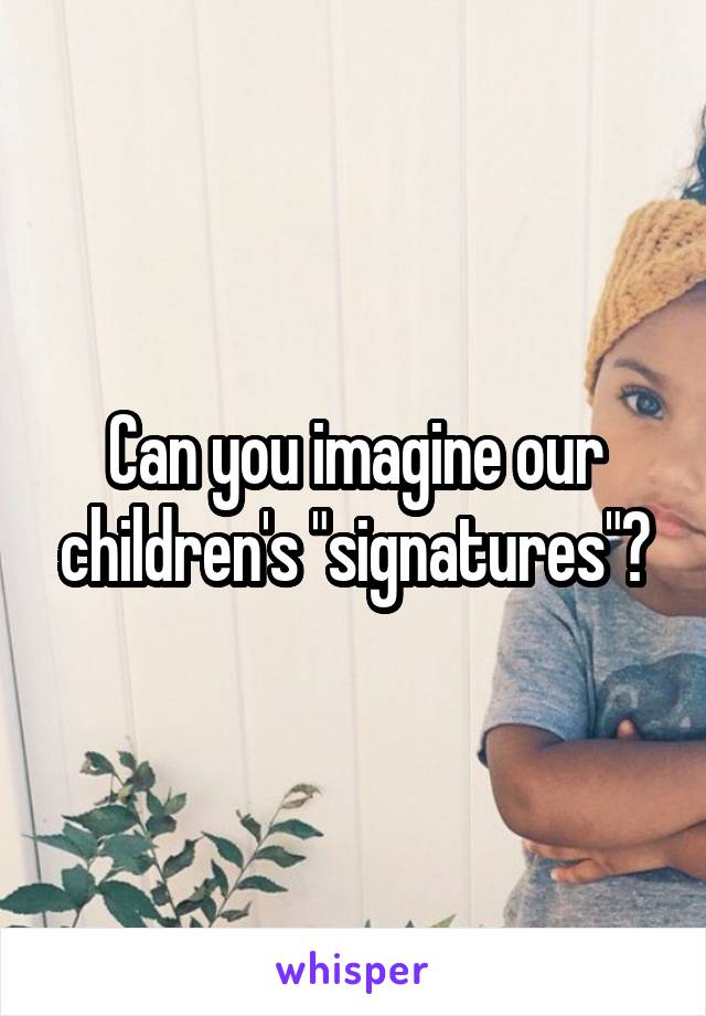 Can you imagine our children's "signatures"?