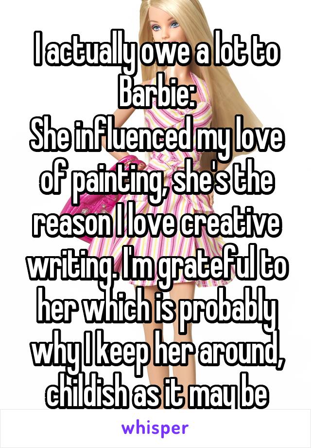 I actually owe a lot to Barbie:
She influenced my love of painting, she's the reason I love creative writing. I'm grateful to her which is probably why I keep her around, childish as it may be