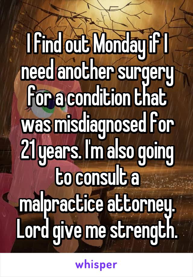 I find out Monday if I need another surgery for a condition that was misdiagnosed for 21 years. I'm also going to consult a malpractice attorney. Lord give me strength.