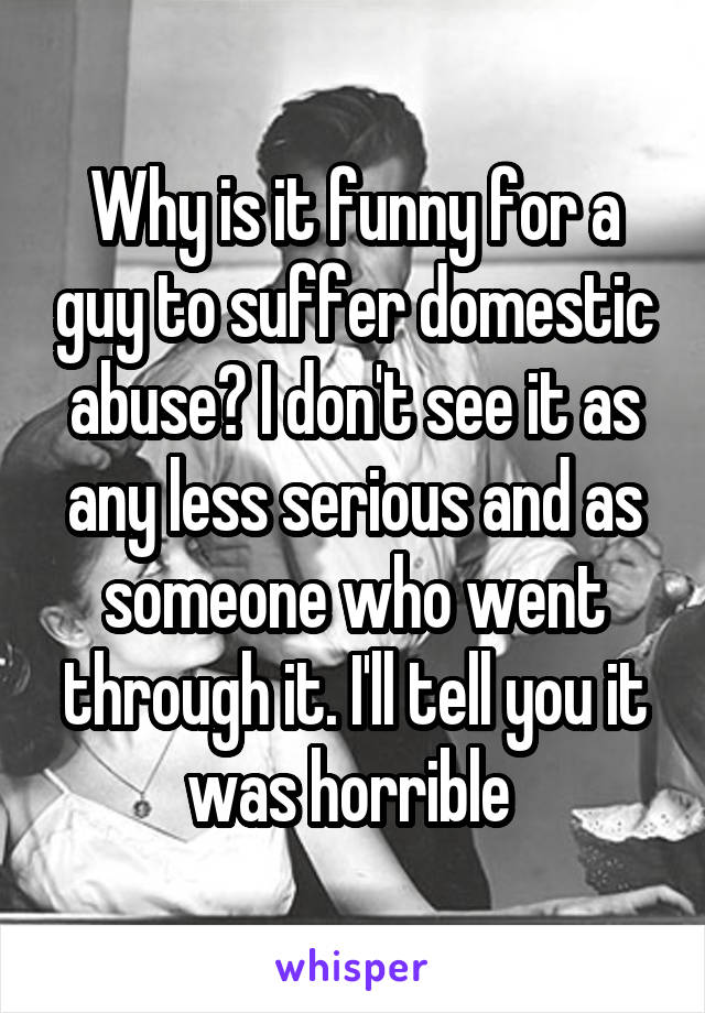 Why is it funny for a guy to suffer domestic abuse? I don't see it as any less serious and as someone who went through it. I'll tell you it was horrible 