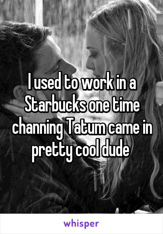 I used to work in a Starbucks one time channing Tatum came in pretty cool dude 