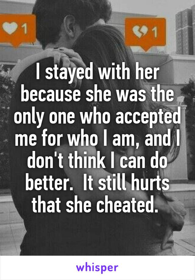 I stayed with her because she was the only one who accepted me for who I am, and I don't think I can do better.  It still hurts that she cheated. 