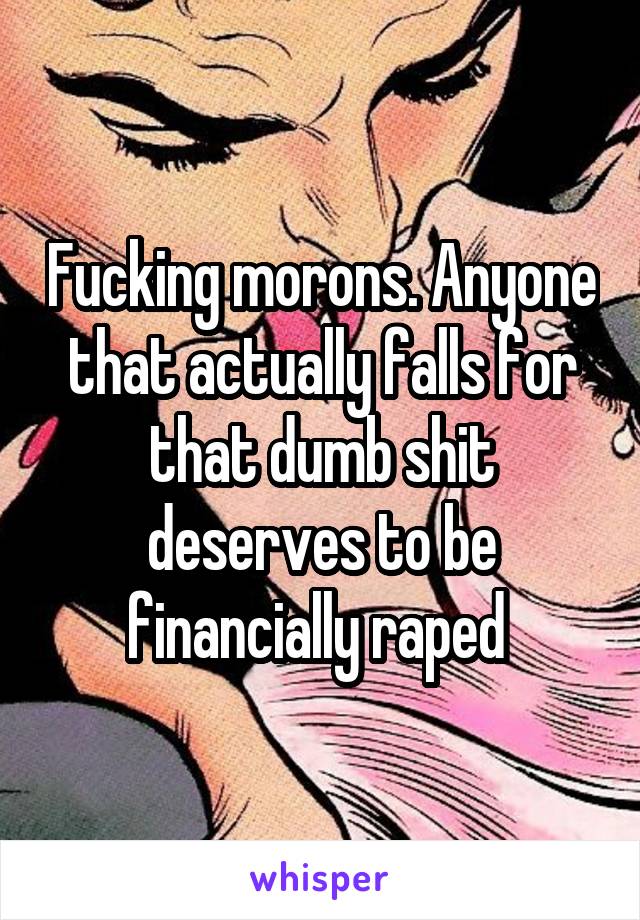 Fucking morons. Anyone that actually falls for that dumb shit deserves to be financially raped 