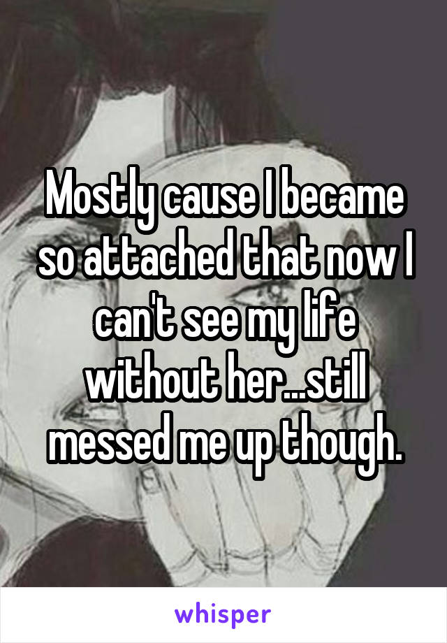 Mostly cause I became so attached that now I can't see my life without her...still messed me up though.