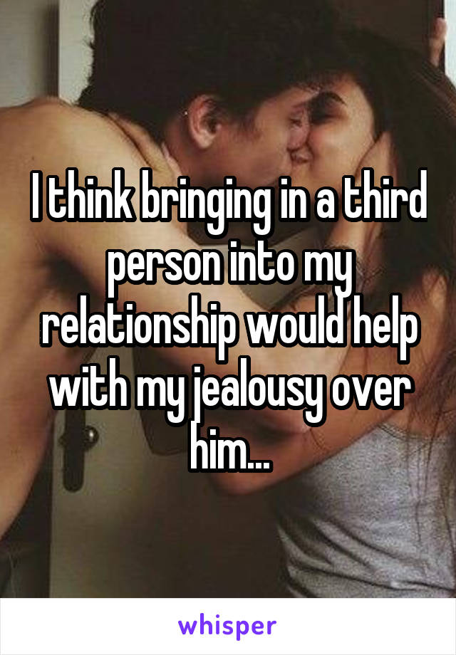 I think bringing in a third person into my relationship would help with my jealousy over him...