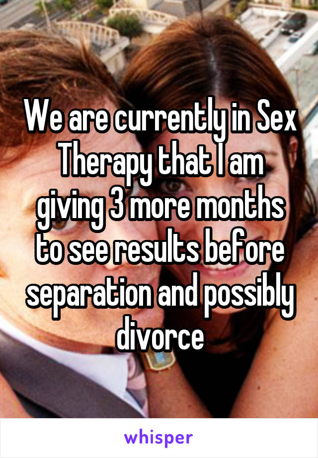 We are currently in Sex Therapy that I am giving 3 more months to see results before separation and possibly divorce