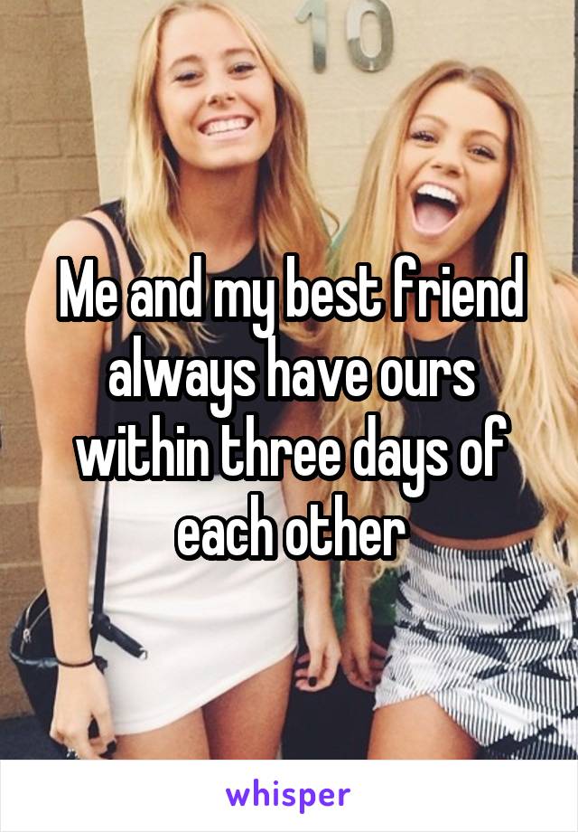 Me and my best friend always have ours within three days of each other