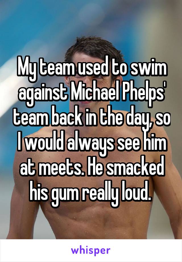 My team used to swim against Michael Phelps' team back in the day, so I would always see him at meets. He smacked his gum really loud. 