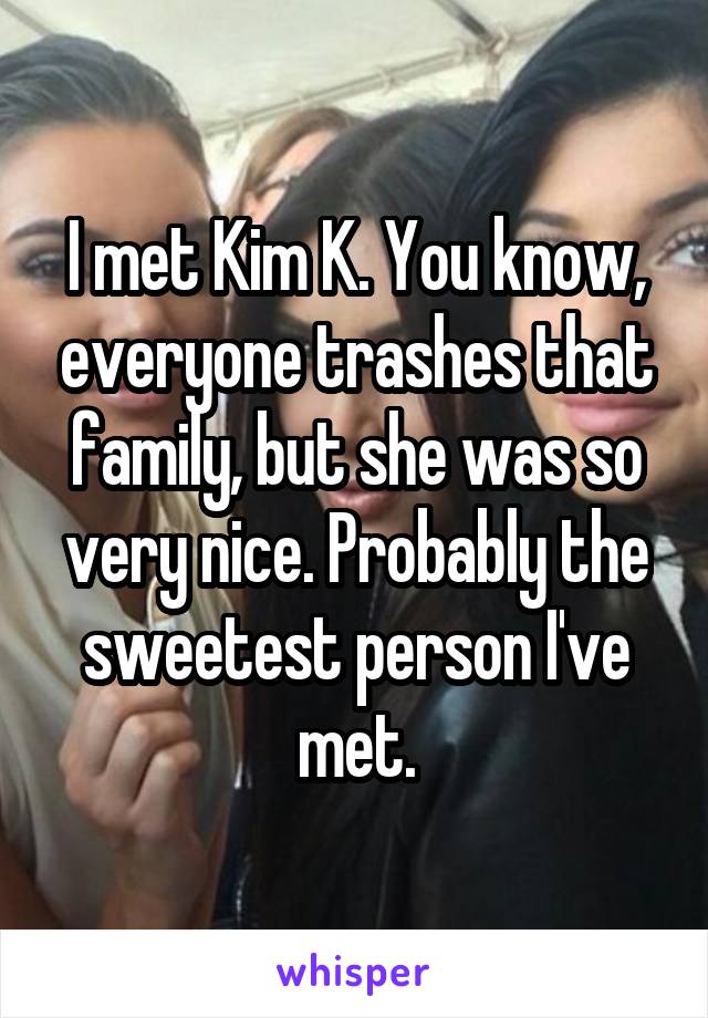 I met Kim K. You know, everyone trashes that family, but she was so very nice. Probably the sweetest person I've met.