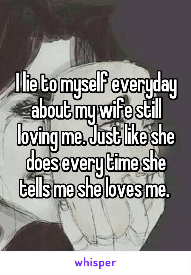 I lie to myself everyday about my wife still loving me. Just like she does every time she tells me she loves me. 