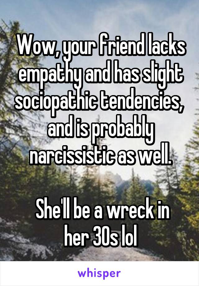 Wow, your friend lacks empathy and has slight sociopathic tendencies,  and is probably narcissistic as well.

 She'll be a wreck in her 30s lol