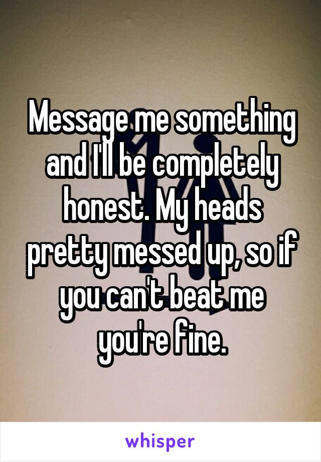 Message me something and I'll be completely honest. My heads pretty messed up, so if you can't beat me you're fine.