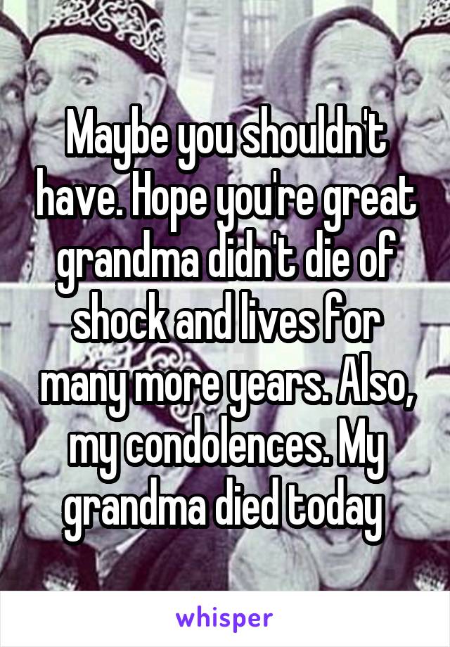 Maybe you shouldn't have. Hope you're great grandma didn't die of shock and lives for many more years. Also, my condolences. My grandma died today 