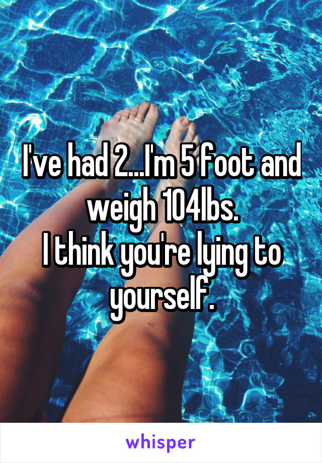 I've had 2...I'm 5 foot and weigh 104lbs.
I think you're lying to yourself.