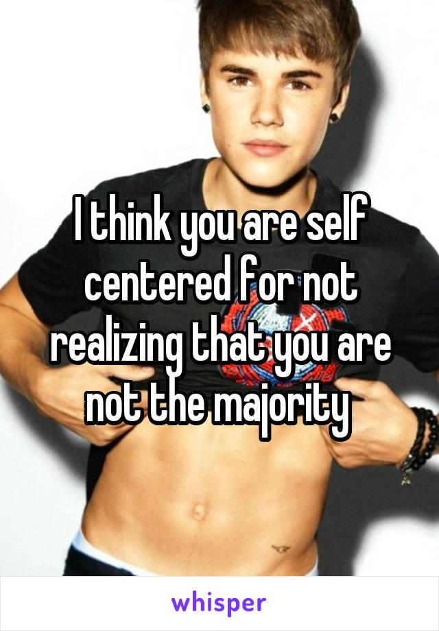 I think you are self centered for not realizing that you are not the majority 