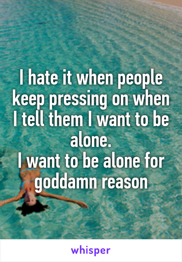I hate it when people keep pressing on when I tell them I want to be alone.
I want to be alone for goddamn reason