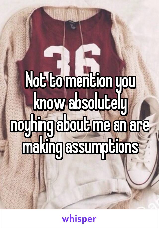 Not to mention you know absolutely noyhing about me an are making assumptions