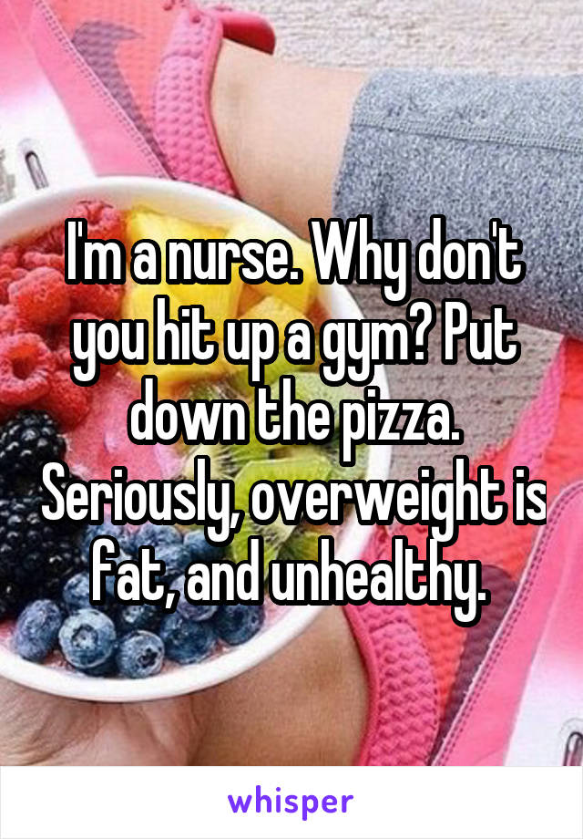 I'm a nurse. Why don't you hit up a gym? Put down the pizza. Seriously, overweight is fat, and unhealthy. 