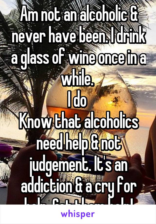 Am not an alcoholic & never have been. I drink a glass of wine once in a while. 
I do 
Know that alcoholics need help & not judgement. It's an addiction & a cry for help. Get them help!