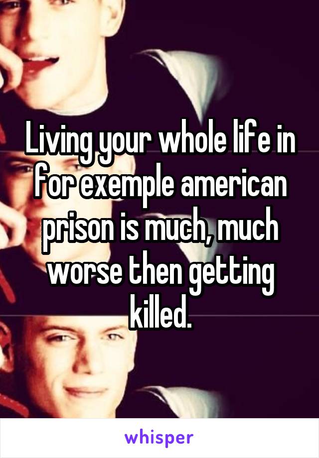 Living your whole life in for exemple american prison is much, much worse then getting killed.