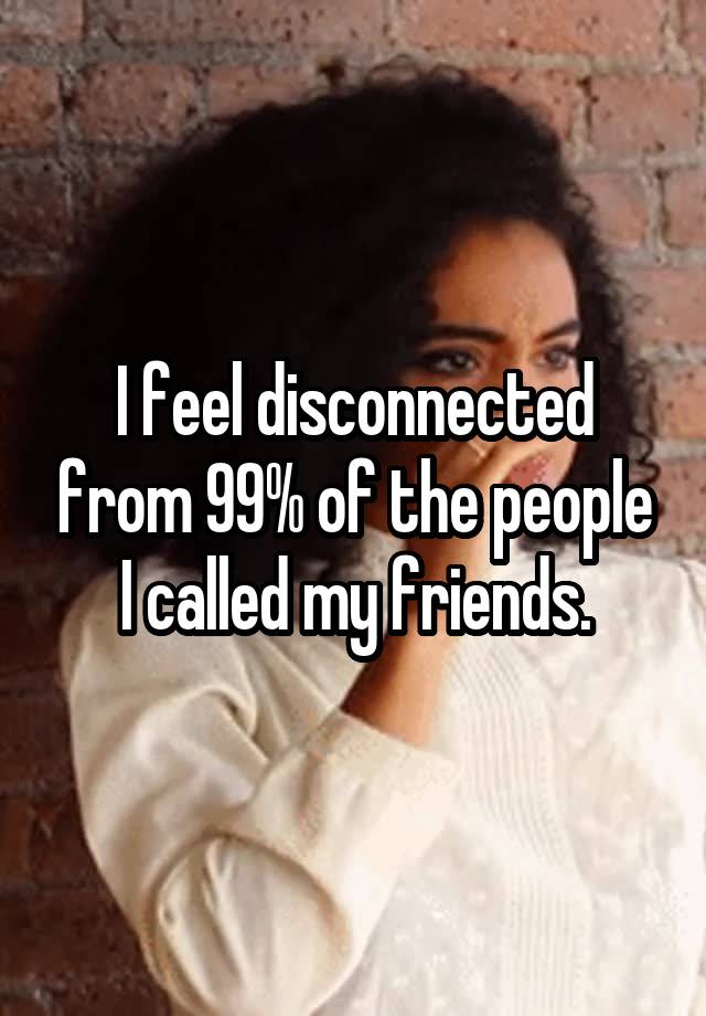 i-feel-disconnected-from-99-of-the-people-i-called-my-friends