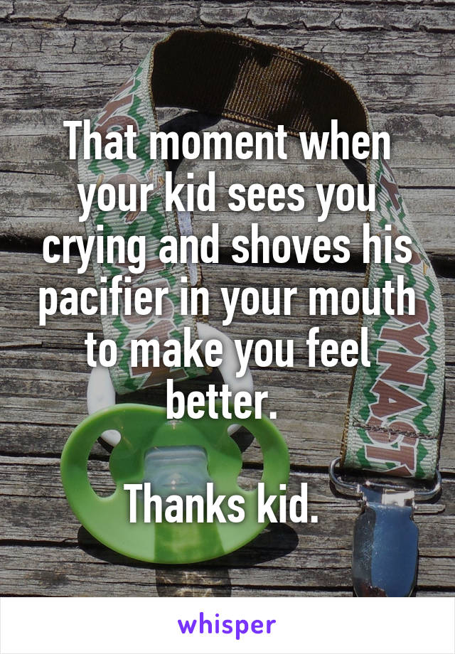 That moment when your kid sees you crying and shoves his pacifier in your mouth to make you feel better. 

Thanks kid. 