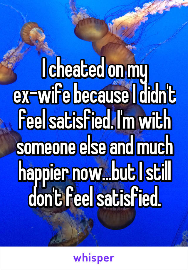 I cheated on my ex-wife because I didn't feel satisfied. I'm with someone else and much happier now...but I still don't feel satisfied.