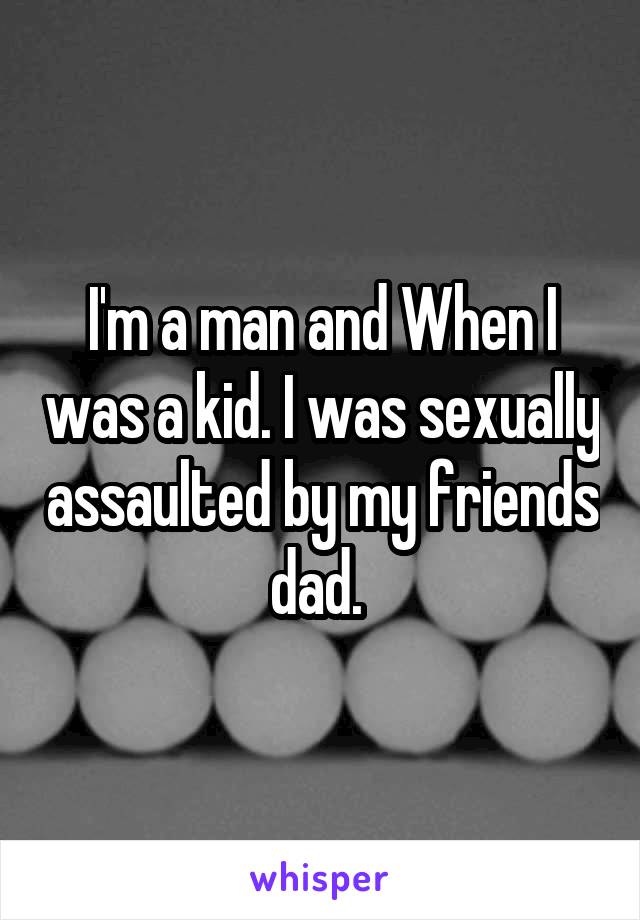 I'm a man and When I was a kid. I was sexually assaulted by my friends dad. 
