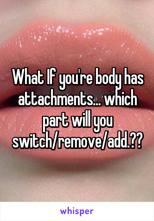 What If you're body has attachments... which part will you switch/remove/add.??