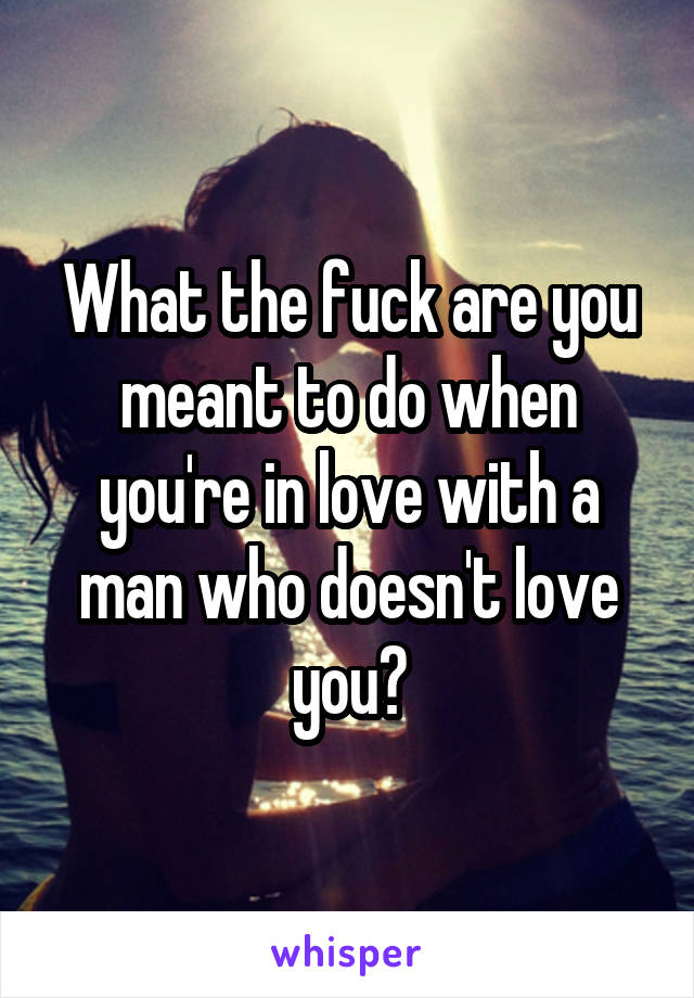 What the fuck are you meant to do when you're in love with a man who doesn't love you?