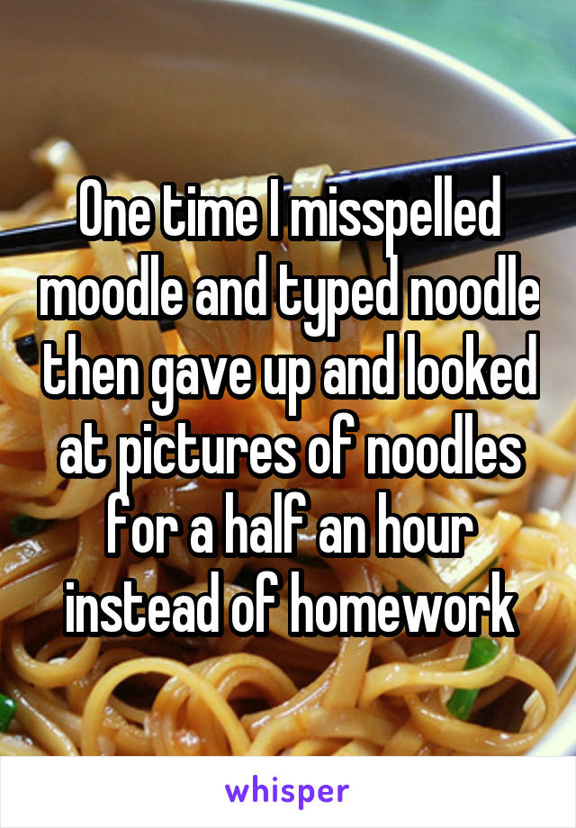 One time I misspelled moodle and typed noodle then gave up and looked at pictures of noodles for a half an hour instead of homework